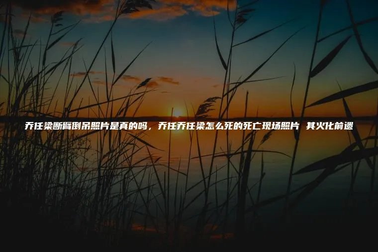 乔任梁断臂倒吊照片是真的吗，乔任乔任梁怎么死的死亡现场照片 其火化前遗