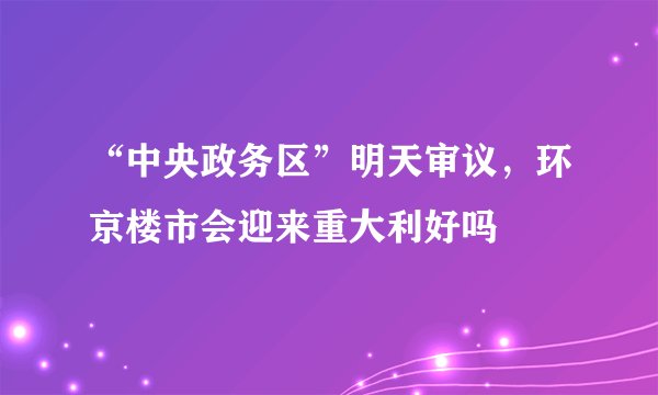 “中央政务区”明天审议，环京楼市会迎来重大利好吗