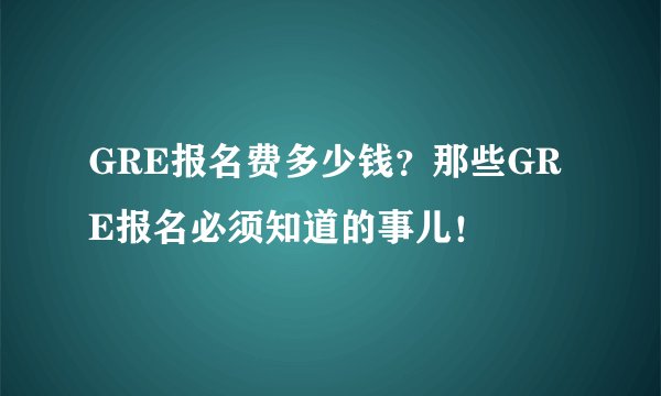 GRE报名费多少钱？那些GRE报名必须知道的事儿！