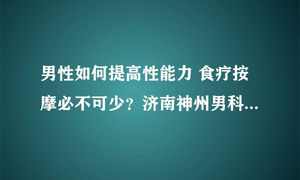 男性如何提高性能力 食疗按摩必不可少？济南神州男科医院告诉你