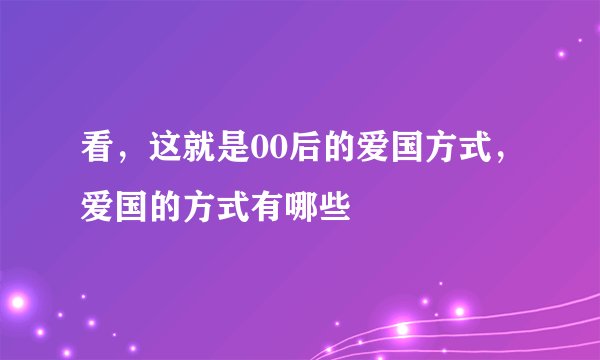 看，这就是00后的爱国方式，爱国的方式有哪些