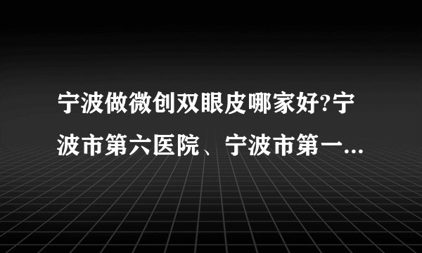 宁波做微创双眼皮哪家好?宁波市第六医院、宁波市第一医院、中国科学院大学宁波华美医院上榜