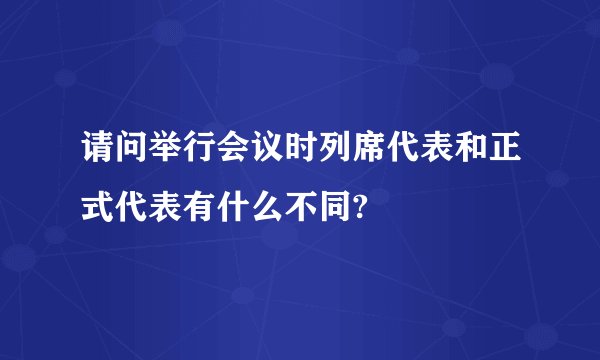 请问举行会议时列席代表和正式代表有什么不同?