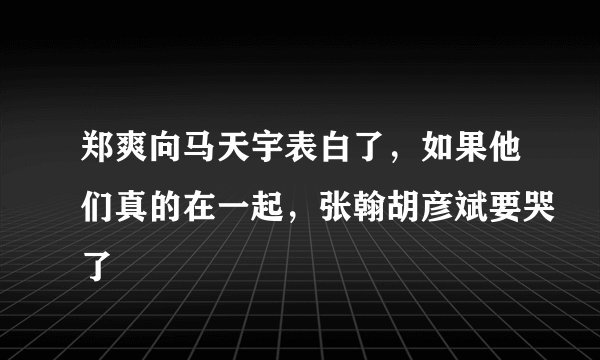 郑爽向马天宇表白了，如果他们真的在一起，张翰胡彦斌要哭了