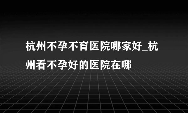 杭州不孕不育医院哪家好_杭州看不孕好的医院在哪
