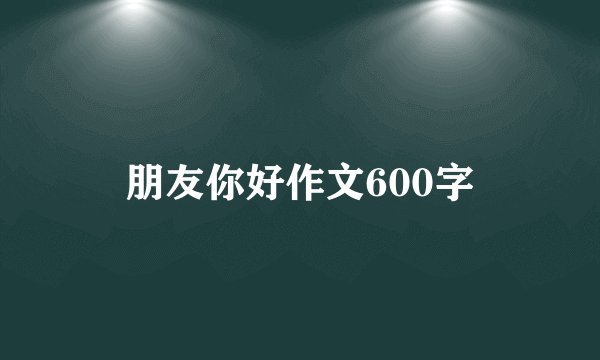 朋友你好作文600字