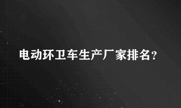 电动环卫车生产厂家排名？