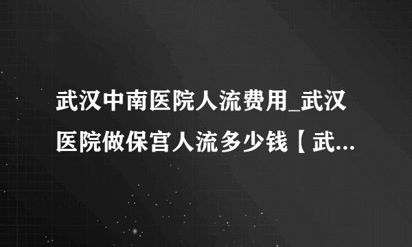 武汉中南医院人流费用_武汉医院做保宫人流多少钱【武汉仁爱医院省钱又省事】