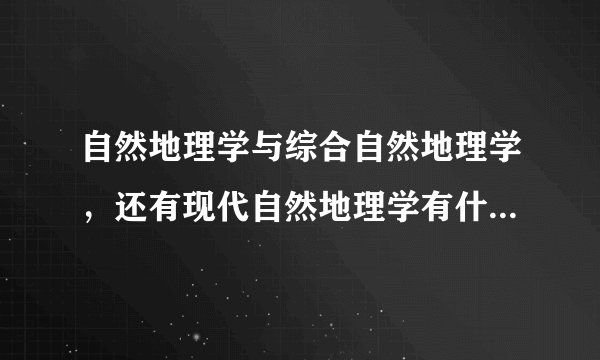 自然地理学与综合自然地理学，还有现代自然地理学有什么区别？