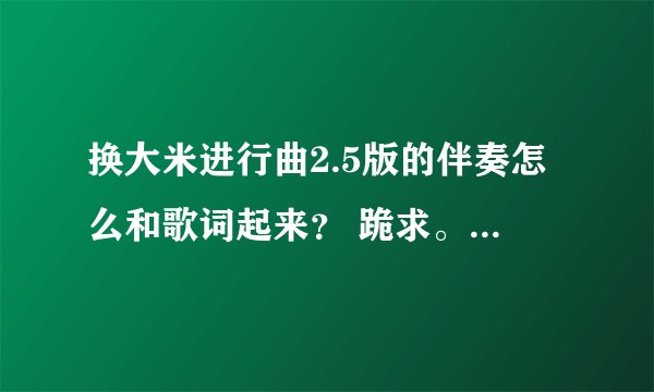 换大米进行曲2.5版的伴奏怎么和歌词起来？ 跪求。。。急用！！