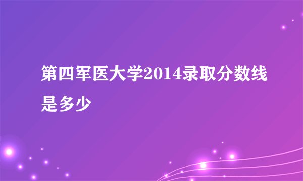 第四军医大学2014录取分数线是多少