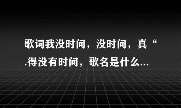 歌词我没时间，没时间，真“.得没有时间，歌名是什么?谁唱得？