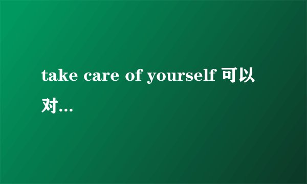 take care of yourself 可以对年长的人说吗