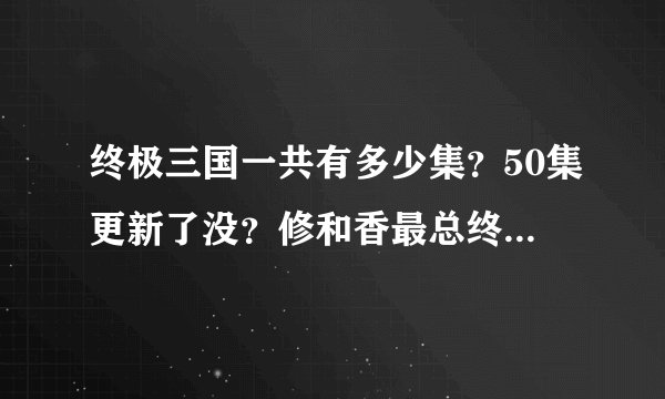 终极三国一共有多少集？50集更新了没？修和香最总终在一起了没？