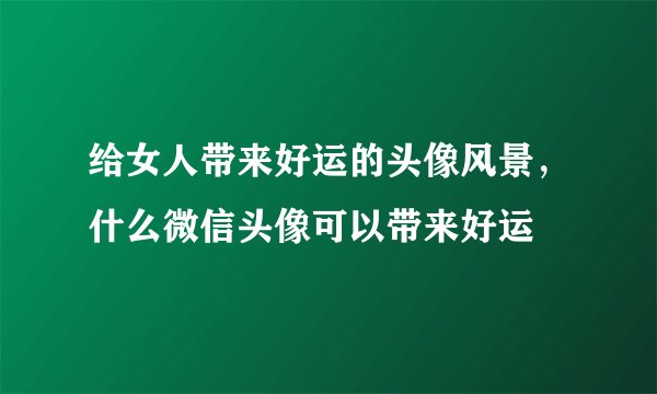 给女人带来好运的头像风景，什么微信头像可以带来好运