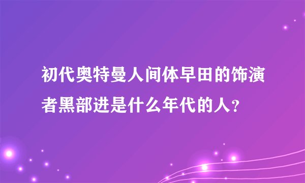 初代奥特曼人间体早田的饰演者黑部进是什么年代的人？