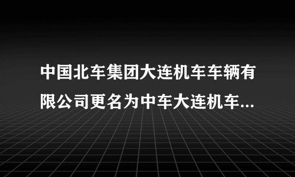 中国北车集团大连机车车辆有限公司更名为中车大连机车车辆有限？