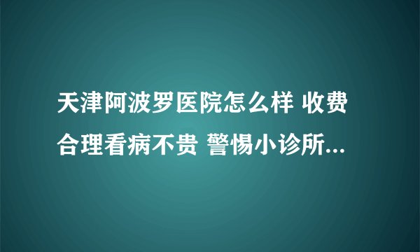 天津阿波罗医院怎么样 收费合理看病不贵 警惕小诊所的虚假广告宣传