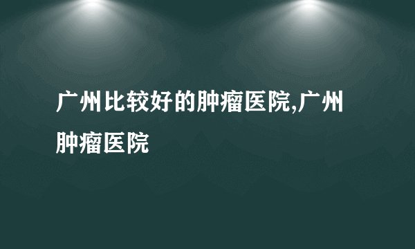 广州比较好的肿瘤医院,广州肿瘤医院