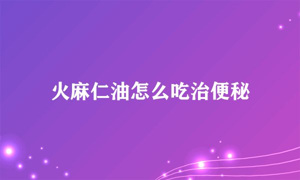 火麻仁油怎么吃治便秘