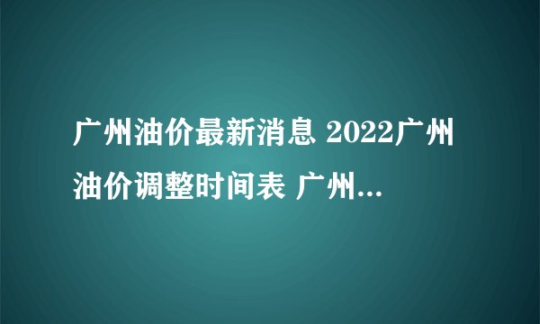 广州油价最新消息 2022广州油价调整时间表 广州油价查询