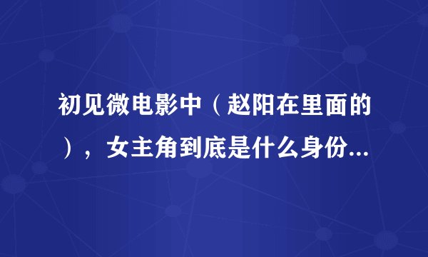 初见微电影中（赵阳在里面的），女主角到底是什么身份？有什么背景？