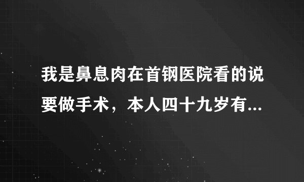 我是鼻息肉在首钢医院看的说要做手术，本人四十九岁有...
