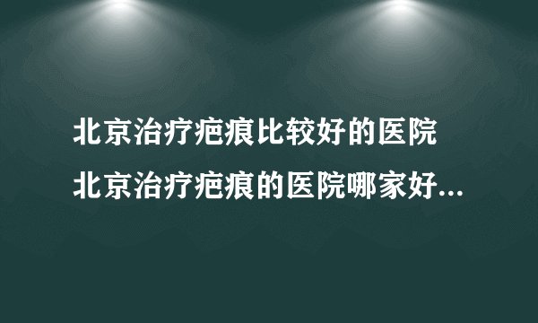 北京治疗疤痕比较好的医院 北京治疗疤痕的医院哪家好 北京治疗疤痕好的医院