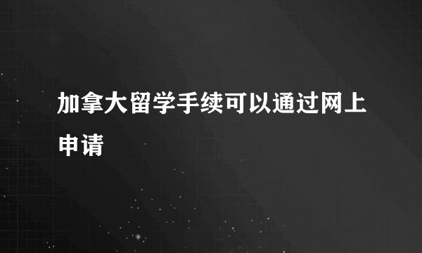 加拿大留学手续可以通过网上申请