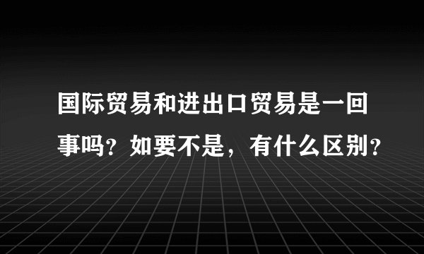 国际贸易和进出口贸易是一回事吗？如要不是，有什么区别？
