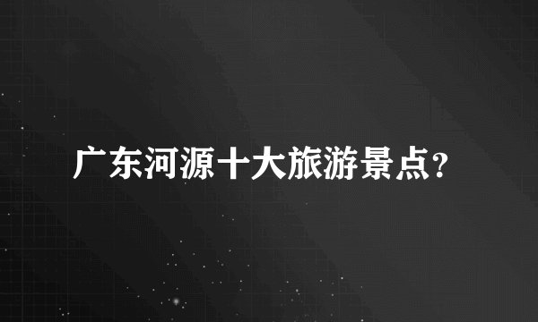 广东河源十大旅游景点？