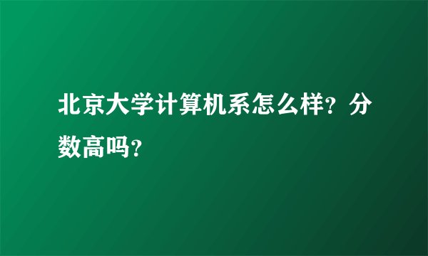 北京大学计算机系怎么样？分数高吗？