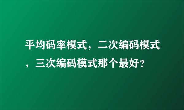 平均码率模式，二次编码模式，三次编码模式那个最好？