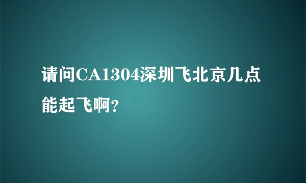 请问CA1304深圳飞北京几点能起飞啊？