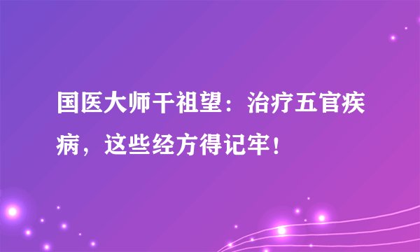 国医大师干祖望：治疗五官疾病，这些经方得记牢！