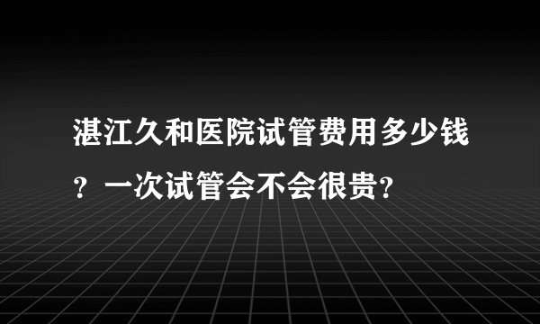 湛江久和医院试管费用多少钱？一次试管会不会很贵？