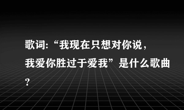 歌词:“我现在只想对你说，我爱你胜过于爱我”是什么歌曲？