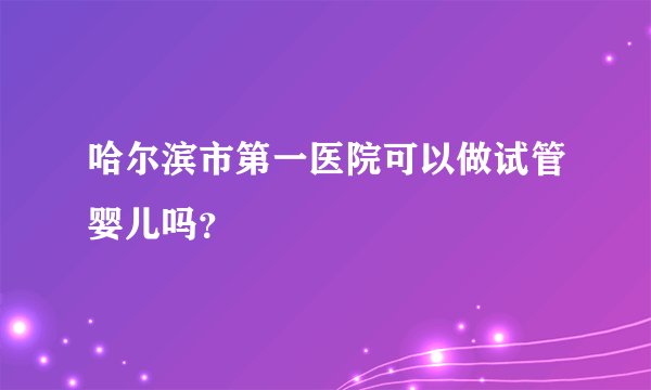 哈尔滨市第一医院可以做试管婴儿吗？
