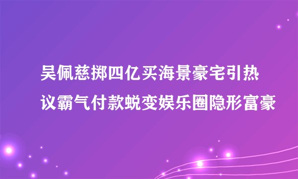 吴佩慈掷四亿买海景豪宅引热议霸气付款蜕变娱乐圈隐形富豪