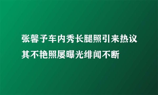 张馨予车内秀长腿照引来热议其不艳照屡曝光绯闻不断