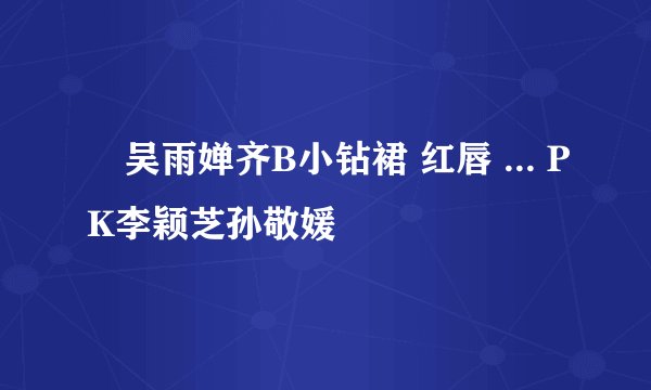 吴雨婵齐B小钻裙 红唇 ... PK李颖芝孙敬媛