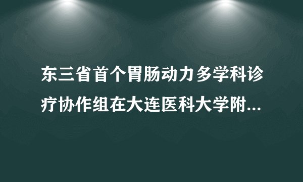 东三省首个胃肠动力多学科诊疗协作组在大连医科大学附属第一医院
