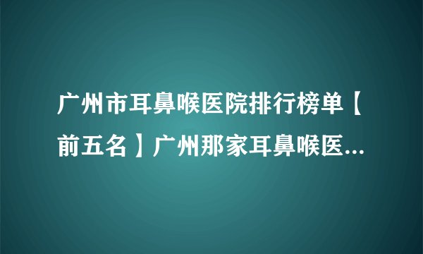 广州市耳鼻喉医院排行榜单【前五名】广州那家耳鼻喉医院最好？