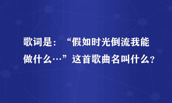 歌词是：“假如时光倒流我能做什么…”这首歌曲名叫什么？