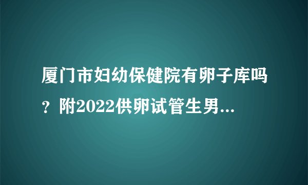 厦门市妇幼保健院有卵子库吗？附2022供卵试管生男孩前十医院排行榜