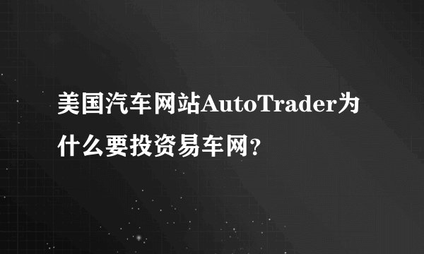 美国汽车网站AutoTrader为什么要投资易车网？