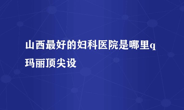 山西最好的妇科医院是哪里q玛丽顶尖设