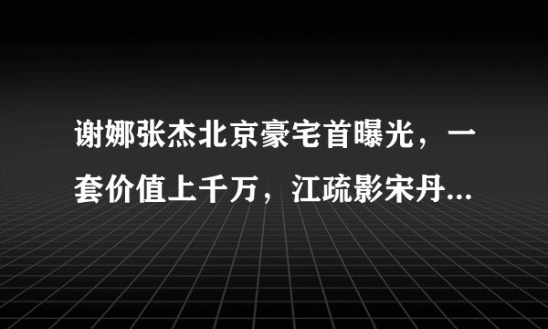 谢娜张杰北京豪宅首曝光，一套价值上千万，江疏影宋丹丹是邻居