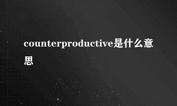 counterproductive是什么意思