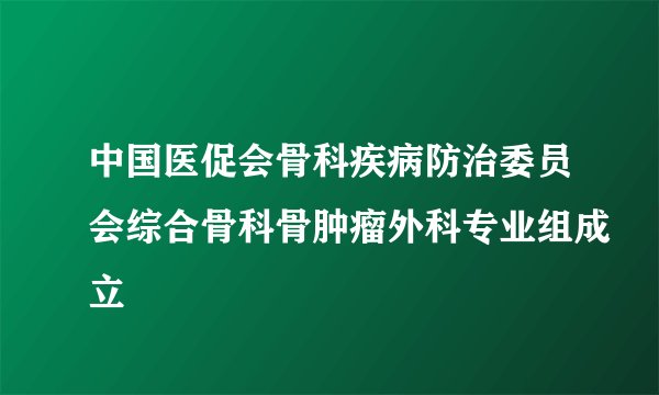 中国医促会骨科疾病防治委员会综合骨科骨肿瘤外科专业组成立